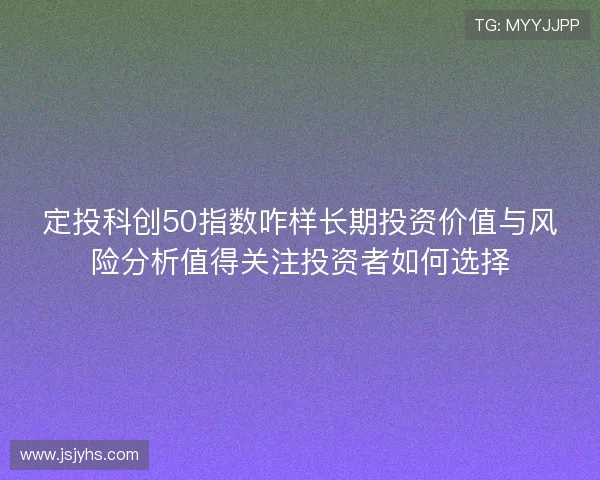 定投科创50指数咋样长期投资价值与风险分析值得关注投资者如何选择 定投科创50指数咋样长期投资价值与风险分析值得关注投资者如何选择